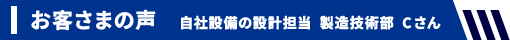 お客さまの声 自社設備の設計担当 製造技術部 Cさん